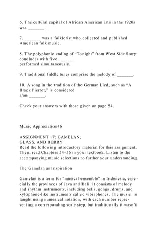 6. The cultural capital of African American arts in the 1920s
was _______.
7. _______ was a folklorist who collected and published
American folk music.
8. The polyphonic ending of “Tonight” from West Side Story
concludes with five _______
performed simultaneously.
9. Traditional fiddle tunes comprise the melody of _______.
10. A song in the tradition of the German Lied, such as “A
Black Pierrot,” is considered
a/an _______.
Check your answers with those given on page 54.
Music Appreciation46
ASSIGNMENT 17: GAMELAN,
GLASS, AND BERRY
Read the following introductory material for this assignment.
Then, read Chapters 54–56 in your textbook. Listen to the
accompanying music selections to further your understanding.
The Gamelan as Inspiration
Gamelan is a term for “musical ensemble” in Indonesia, espe-
cially the provinces of Java and Bali. It consists of melody
and rhythm instruments, including bells, gongs, drums, and
xylophone-like instruments called vibraphones. The music is
taught using numerical notation, with each number repre-
senting a corresponding scale step, but traditionally it wasn’t
 