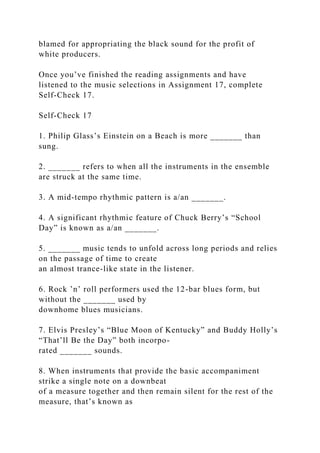 blamed for appropriating the black sound for the profit of
white producers.
Once you’ve finished the reading assignments and have
listened to the music selections in Assignment 17, complete
Self-Check 17.
Self-Check 17
1. Philip Glass’s Einstein on a Beach is more _______ than
sung.
2. _______ refers to when all the instruments in the ensemble
are struck at the same time.
3. A mid-tempo rhythmic pattern is a/an _______.
4. A significant rhythmic feature of Chuck Berry’s “School
Day” is known as a/an _______.
5. _______ music tends to unfold across long periods and relies
on the passage of time to create
an almost trance-like state in the listener.
6. Rock ’n’ roll performers used the 12-bar blues form, but
without the _______ used by
downhome blues musicians.
7. Elvis Presley’s “Blue Moon of Kentucky” and Buddy Holly’s
“That’ll Be the Day” both incorpo-
rated _______ sounds.
8. When instruments that provide the basic accompaniment
strike a single note on a downbeat
of a measure together and then remain silent for the rest of the
measure, that’s known as
 