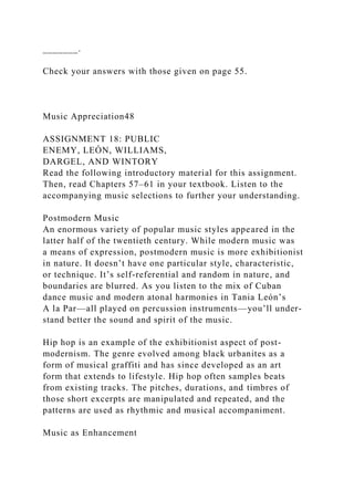 _______.
Check your answers with those given on page 55.
Music Appreciation48
ASSIGNMENT 18: PUBLIC
ENEMY, LEÓN, WILLIAMS,
DARGEL, AND WINTORY
Read the following introductory material for this assignment.
Then, read Chapters 57–61 in your textbook. Listen to the
accompanying music selections to further your understanding.
Postmodern Music
An enormous variety of popular music styles appeared in the
latter half of the twentieth century. While modern music was
a means of expression, postmodern music is more exhibitionist
in nature. It doesn’t have one particular style, characteristic,
or technique. It’s self-referential and random in nature, and
boundaries are blurred. As you listen to the mix of Cuban
dance music and modern atonal harmonies in Tania León’s
A la Par—all played on percussion instruments—you’ll under-
stand better the sound and spirit of the music.
Hip hop is an example of the exhibitionist aspect of post-
modernism. The genre evolved among black urbanites as a
form of musical graffiti and has since developed as an art
form that extends to lifestyle. Hip hop often samples beats
from existing tracks. The pitches, durations, and timbres of
those short excerpts are manipulated and repeated, and the
patterns are used as rhythmic and musical accompaniment.
Music as Enhancement
 