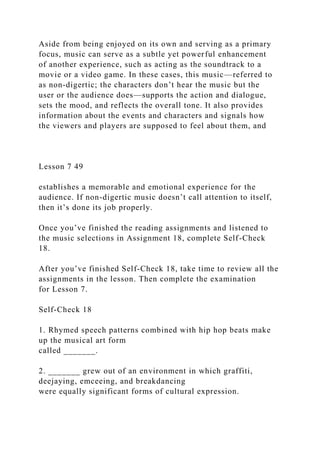 Aside from being enjoyed on its own and serving as a primary
focus, music can serve as a subtle yet powerful enhancement
of another experience, such as acting as the soundtrack to a
movie or a video game. In these cases, this music—referred to
as non-digertic; the characters don’t hear the music but the
user or the audience does—supports the action and dialogue,
sets the mood, and reflects the overall tone. It also provides
information about the events and characters and signals how
the viewers and players are supposed to feel about them, and
Lesson 7 49
establishes a memorable and emotional experience for the
audience. If non-digertic music doesn’t call attention to itself,
then it’s done its job properly.
Once you’ve finished the reading assignments and listened to
the music selections in Assignment 18, complete Self-Check
18.
After you’ve finished Self-Check 18, take time to review all the
assignments in the lesson. Then complete the examination
for Lesson 7.
Self-Check 18
1. Rhymed speech patterns combined with hip hop beats make
up the musical art form
called _______.
2. _______ grew out of an environment in which graffiti,
deejaying, emceeing, and breakdancing
were equally significant forms of cultural expression.
 