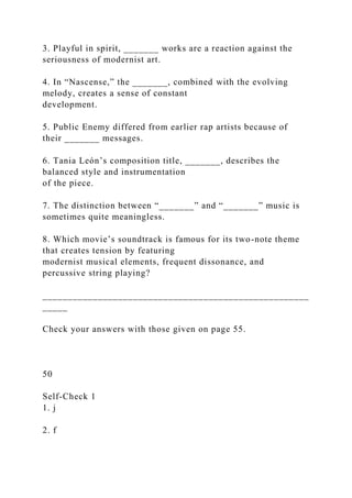 3. Playful in spirit, _______ works are a reaction against the
seriousness of modernist art.
4. In “Nascense,” the _______, combined with the evolving
melody, creates a sense of constant
development.
5. Public Enemy differed from earlier rap artists because of
their _______ messages.
6. Tania León’s composition title, _______, describes the
balanced style and instrumentation
of the piece.
7. The distinction between “_______” and “_______” music is
sometimes quite meaningless.
8. Which movie’s soundtrack is famous for its two-note theme
that creates tension by featuring
modernist musical elements, frequent dissonance, and
percussive string playing?
_____________________________________________________
_____
Check your answers with those given on page 55.
50
Self-Check 1
1. j
2. f
 
