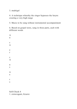 3. madrigal
4. A technique whereby the singer bypasses the larynx
creating a very high range
5. Music to be sung without instrumental accompaniment
6. Based on gospel texts, sung in three parts, each with
different words
A
n
s
w
e
r
s
A
n
s
w
e
r
s
Self-Check 4
1. extravagant, bizarre
 