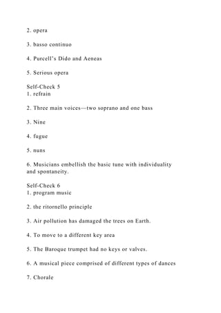 2. opera
3. basso continuo
4. Purcell’s Dido and Aeneas
5. Serious opera
Self-Check 5
1. refrain
2. Three main voices—two soprano and one bass
3. Nine
4. fugue
5. nuns
6. Musicians embellish the basic tune with individuality
and spontaneity.
Self-Check 6
1. program music
2. the ritornello principle
3. Air pollution has damaged the trees on Earth.
4. To move to a different key area
5. The Baroque trumpet had no keys or valves.
6. A musical piece comprised of different types of dances
7. Chorale
 