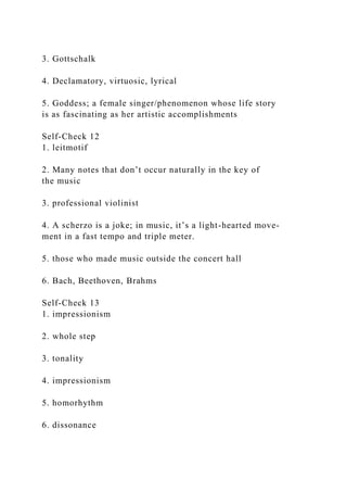 3. Gottschalk
4. Declamatory, virtuosic, lyrical
5. Goddess; a female singer/phenomenon whose life story
is as fascinating as her artistic accomplishments
Self-Check 12
1. leitmotif
2. Many notes that don’t occur naturally in the key of
the music
3. professional violinist
4. A scherzo is a joke; in music, it’s a light-hearted move-
ment in a fast tempo and triple meter.
5. those who made music outside the concert hall
6. Bach, Beethoven, Brahms
Self-Check 13
1. impressionism
2. whole step
3. tonality
4. impressionism
5. homorhythm
6. dissonance
 