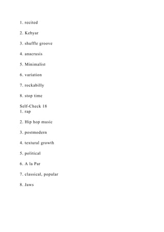 1. recited
2. Kebyar
3. shuffle groove
4. anacrusis
5. Minimalist
6. variation
7. rockabilly
8. stop time
Self-Check 18
1. rap
2. Hip hop music
3. postmodern
4. textural growth
5. political
6. A la Par
7. classical, popular
8. Jaws
 