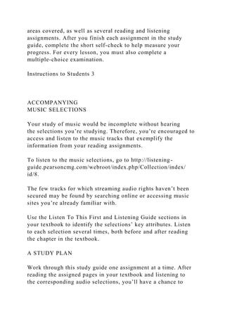 areas covered, as well as several reading and listening
assignments. After you finish each assignment in the study
guide, complete the short self-check to help measure your
progress. For every lesson, you must also complete a
multiple-choice examination.
Instructions to Students 3
ACCOMPANYING
MUSIC SELECTIONS
Your study of music would be incomplete without hearing
the selections you’re studying. Therefore, you’re encouraged to
access and listen to the music tracks that exemplify the
information from your reading assignments.
To listen to the music selections, go to http://listening-
guide.pearsoncmg.com/webroot/index.php/Collection/index/
id/8.
The few tracks for which streaming audio rights haven’t been
secured may be found by searching online or accessing music
sites you’re already familiar with.
Use the Listen To This First and Listening Guide sections in
your textbook to identify the selections’ key attributes. Listen
to each selection several times, both before and after reading
the chapter in the textbook.
A STUDY PLAN
Work through this study guide one assignment at a time. After
reading the assigned pages in your textbook and listening to
the corresponding audio selections, you’ll have a chance to
 