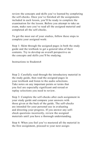 review the concepts and skills you’ve learned by completing
the self-checks. Once you’ve finished all the assignments
included in each lesson, you’ll be ready to complete the
examination for the lesson. Before you attempt to take an
exam, make sure you’ve read all the assigned material and
completed all the self-checks.
To get the most out of your studies, follow these steps to
complete your assigned work:
Step 1: Skim through the assigned pages in both the study
guide and the textbook to get a general idea of their
contents. Try to develop an overall perspective on
the concepts and skills you’ll be studying.
Instructions to Students4
Step 2: Carefully read through the introductory material in
the study guide, then read the assigned pages in
your textbook and listen to the audio selections.
Take notes on any important points or terms that
you feel are especially significant and reread or
replay selections you need to review.
Step 3: Complete the self-checks after each assignment in
your study guide and compare your answers with
those given at the back of the guide. The self-checks
are intended for your personal use in evaluating
and directing your progress. If you answer any self-
check questions incorrectly, review the assigned
materials until you have a thorough understanding.
Step 4: When you feel you’ve mastered all the material in
the first assignment, proceed to your next assign-
 