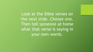 Look at the Bible verses on
the next slide. Choose one.
Then tell someone at home
what that verse is saying in
your own words.
 