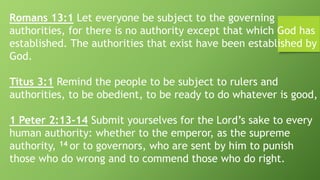Romans 13:1 Let everyone be subject to the governing
authorities, for there is no authority except that which God has
established. The authorities that exist have been established by
God.
Titus 3:1 Remind the people to be subject to rulers and
authorities, to be obedient, to be ready to do whatever is good,
1 Peter 2:13-14 Submit yourselves for the Lord’s sake to every
human authority: whether to the emperor, as the supreme
authority, 14 or to governors, who are sent by him to punish
those who do wrong and to commend those who do right.
 