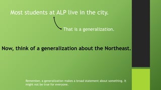 Most students at ALP live in the city.
That is a generalization.
Now, think of a generalization about the Northeast.
Remember, a generalization makes a broad statement about something. It
might not be true for everyone.
 