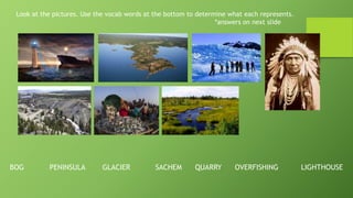 Look at the pictures. Use the vocab words at the bottom to determine what each represents.
*answers on next slide
BOG PENINSULA GLACIER SACHEM QUARRY OVERFISHING LIGHTHOUSE
 