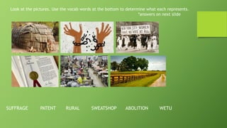 Look at the pictures. Use the vocab words at the bottom to determine what each represents.
*answers on next slide
SUFFRAGE PATENT RURAL SWEATSHOP ABOLITION WETU
 