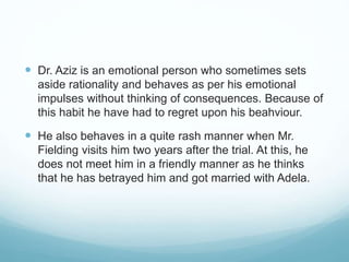  Dr. Aziz is an emotional person who sometimes sets
aside rationality and behaves as per his emotional
impulses without thinking of consequences. Because of
this habit he have had to regret upon his beahviour.
 He also behaves in a quite rash manner when Mr.
Fielding visits him two years after the trial. At this, he
does not meet him in a friendly manner as he thinks
that he has betrayed him and got married with Adela.
 