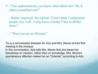  -"You understand me, you know what others feel. Oh, if
others resembled you!"
- Rather surprised, she replied: "I don't think I understand
people very well. I only know whether I like or dislike
them."
- "Then you are an Oriental."
Tis is a conversation between Dr. Aziz and Mrs. Moore at their first
meeting in the mosque.
In this conversation, Aziz tells Mrs. Moore that she bases her
friendships on intuition, rather than on knowledge. Mrs. Moore's
spontaneous affection makes her an "Oriental," according to Aziz.
 