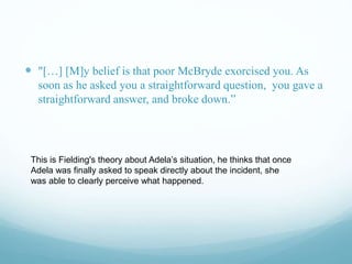  "[…] [M]y belief is that poor McBryde exorcised you. As
soon as he asked you a straightforward question, you gave a
straightforward answer, and broke down.”
This is Fielding's theory about Adela’s situation, he thinks that once
Adela was finally asked to speak directly about the incident, she
was able to clearly perceive what happened.
 