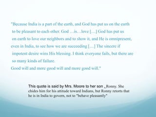 "Because India is a part of the earth, and God has put us on the earth
to be pleasant to each other. God …is…love […] God has put us
on earth to love our neighbors and to show it, and He is omnipresent,
even in India, to see how we are succeeding […] The sincere if
impotent desire wins His blessing. I think everyone fails, but there are
so many kinds of failure.
Good will and more good will and more good will."
This quote is said by Mrs. Moore to her son , Ronny. She
chides him for his attitude toward Indians, but Ronny retorts that
he is in India to govern, not to "behave pleasantly"
 