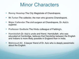 Minor Characters
 Ronny Heaslop:The City Magistrate of Chandrapore.
 Mr.Turtan The collector, the man who governs Chandrapore.
 Major Callendar:The civil surgeon at Chandrapore, Dr. Aziz’s
superior.
 Professor Godbole:The Hindu colleague of Fielding's.
 Hamidullah:Dr. Aziz’s uncle and friend. Hamidullah, who was
educated at Cambridge, believes that friendship between the English
and Indians is more likely possible in England than in India.
 Mahmoud Ali: A lawyer friend of Dr. Aziz who is deeply pessimistic
about the English.
 