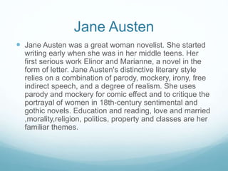 Jane Austen
 Jane Austen was a great woman novelist. She started
writing early when she was in her middle teens. Her
first serious work Elinor and Marianne, a novel in the
form of letter. Jane Austen's distinctive literary style
relies on a combination of parody, mockery, irony, free
indirect speech, and a degree of realism. She uses
parody and mockery for comic effect and to critique the
portrayal of women in 18th-century sentimental and
gothic novels. Education and reading, love and married
,morality,religion, politics, property and classes are her
familiar themes.
 