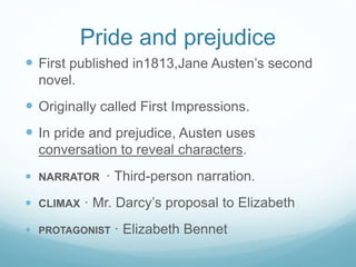 Pride and prejudice
 First published in1813,Jane Austen’s second
novel.
 Originally called First Impressions.
 In pride and prejudice, Austen uses
conversation to reveal characters.
 NARRATOR · Third-person narration.
 CLIMAX · Mr. Darcy’s proposal to Elizabeth
 PROTAGONIST · Elizabeth Bennet
 