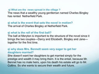 q What are the news spread in the village ?
The news that a wealthy young gentleman named Charles Bingley
has rented Netherfield Park.
q what is the event that sets the novel in motion?
The arrival of Charles Bingley at Netherfield Park.
q what is the roll of the first ball?
The ball at Meryton is important to the structure of the novel since it
brings the two couples—Darcy and Elizabeth, Bingley and Jane—
together for the first time.
q why does Mrs. Bennett seem very eager to get her
daughters married?
She doesn't want her daughters to get married simply for the
prestige and wealth it may bring them. It is the entail, because Mr.
Bennet has no male heirs, upon his death his estate will go to Mr.
Collins. So she wants to secure their wealth and future.
 