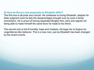 Q How do Darcy's two proposals to Elizabeth differ?
The first one is all pride and conceit. He confesses to loving Elisabeth, despite his
bitter judgment (and he lists the disadvantages brought over by such a family
connection). He is proud of having separated Bingley from Jane and regrets not
being able to make himself the same favor he made to his friend.
The second one is full of humility, hope and modesty. He begs her to forgive his
ungentleman-like behavior. This is a new man, just as Elisabeth has been changed
by the recent events.
 