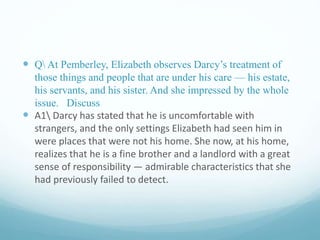  Q At Pemberley, Elizabeth observes Darcy’s treatment of
those things and people that are under his care — his estate,
his servants, and his sister. And she impressed by the whole
issue. Discuss
 A1 Darcy has stated that he is uncomfortable with
strangers, and the only settings Elizabeth had seen him in
were places that were not his home. She now, at his home,
realizes that he is a fine brother and a landlord with a great
sense of responsibility — admirable characteristics that she
had previously failed to detect.
 