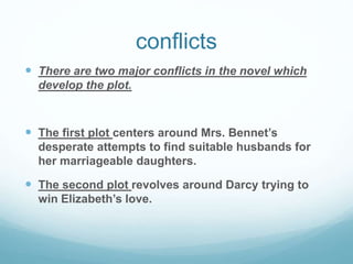 conflicts
 There are two major conflicts in the novel which
develop the plot.
 The first plot centers around Mrs. Bennet’s
desperate attempts to find suitable husbands for
her marriageable daughters.
 The second plot revolves around Darcy trying to
win Elizabeth’s love.
 