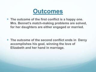 Outcomes
 The outcome of the first conflict is a happy one.
Mrs. Bennet’s match-making problems are solved,
for her daughters are either engaged or married.
 The outcome of the second conflict ends in Darcy
accomplishes his goal, winning the love of
Elizabeth and her hand in marriage.
 