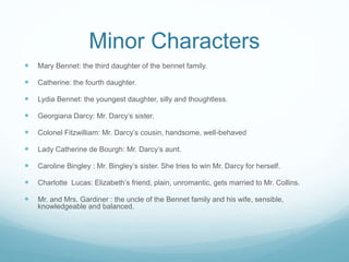 Minor Characters
 Mary Bennet: the third daughter of the bennet family.
 Catherine: the fourth daughter.
 Lydia Bennet: the youngest daughter, silly and thoughtless.
 Georgiana Darcy: Mr. Darcy’s sister.
 Colonel Fitzwilliam: Mr. Darcy’s cousin, handsome, well-behaved
 Lady Catherine de Bourgh: Mr. Darcy’s aunt.
 Caroline Bingley : Mr. Bingley’s sister. She tries to win Mr. Darcy for herself.
 Charlotte Lucas: Elizabeth’s friend, plain, unromantic, gets married to Mr. Collins.
 Mr. and Mrs. Gardiner : the uncle of the Bennet family and his wife, sensible,
knowledgeable and balanced.
 