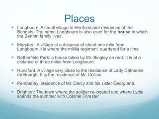 Places
 Longbourn: A small village in Hertfordshire residence of the
Bennets. The name Longbourn is also used for the house in which
the Bennet family lives.
 Meryton : A village at a distance of about one mile from
Longbourn.it is where the militia regiment quartered for a time
 Netherfield Park: a house taken by Mr. Bingley on rent. It is at a
distance of three miles from Longbourn.
 Hunsford: A village very close to the residence of Lady Catherine
de Bourgh. It is the residence of Mr. Collins.
 Pemberley: residence of Mr. Darcy and his sister Georgiana.
 Brighton: The town where the soldier re-located and where Lydia
spends the summer with Colonel Forester

 