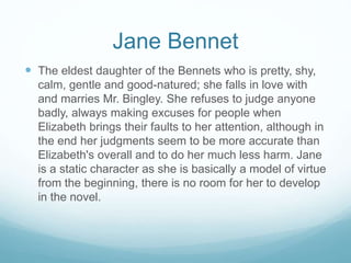 Jane Bennet
 The eldest daughter of the Bennets who is pretty, shy,
calm, gentle and good-natured; she falls in love with
and marries Mr. Bingley. She refuses to judge anyone
badly, always making excuses for people when
Elizabeth brings their faults to her attention, although in
the end her judgments seem to be more accurate than
Elizabeth's overall and to do her much less harm. Jane
is a static character as she is basically a model of virtue
from the beginning, there is no room for her to develop
in the novel.
 