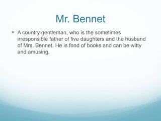 Mr. Bennet
 A country gentleman, who is the sometimes
irresponsible father of five daughters and the husband
of Mrs. Bennet. He is fond of books and can be witty
and amusing.
 