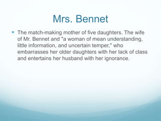 Mrs. Bennet
 The match-making mother of five daughters. The wife
of Mr. Bennet and "a woman of mean understanding,
little information, and uncertain temper," who
embarrasses her older daughters with her lack of class
and entertains her husband with her ignorance.
 