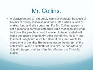 Mr. Collins.
 A clergyman and an extremely comical character because of
his mix of obsequiousness and pride, Mr. Collins is fond of
making long and silly speeches. For Mr. Collins, speech is
not a means to communicate truth but a means to say what
he thinks the people around him want to hear or what will
make the people around him think well of him. He is in line
to inherit Longbourn once Mr. Bennet dies, and wants to
marry one of the Miss Bennets to lessen the burden of the
entailment. When Elizabeth refuses him, he considers his
duty discharged and transfers his affections to Charlotte
Lucas.
 