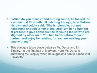  “Which do you mean?” and turning round, he looked for
a moment at Elizabeth, till catching her eye, he withdrew
his own and coldly said, “She is tolerable; but not
handsome enough to tempt me; and I am in no humour
at present to give consequence to young ladies who are
slighted by other men. You had better return to your
partner and enjoy her smiles, for you are wasting your
time with me.”
 This dialogue takes place between Mr. Darcy and Mr.
Bingley. In the first ball at Meryton. Here Mr. Darcy is
answering Mr. Bingley when he suggested him to dance with
Elizabeth.
 