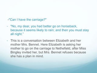 -"Can I have the carriage?"
- "No, my dear, you had better go on horseback,
because it seems likely to rain; and then you must stay
all night.”
- This is a conversation between Elizabeth and her
mother Mrs. Bennet. Here Elizabeth is asking her
mother to go on the carriage to Nethefield, after Miss
Bingley invited her, but Mrs. Bennet refuses because
she has a plan in mind.
 