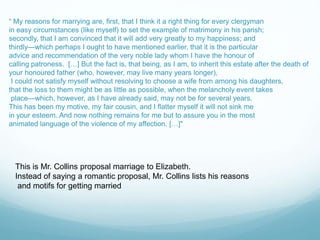 “ My reasons for marrying are, first, that I think it a right thing for every clergyman
in easy circumstances (like myself) to set the example of matrimony in his parish;
secondly, that I am convinced that it will add very greatly to my happiness; and
thirdly—which perhaps I ought to have mentioned earlier, that it is the particular
advice and recommendation of the very noble lady whom I have the honour of
calling patroness. […] But the fact is, that being, as I am, to inherit this estate after the death of
your honoured father (who, however, may live many years longer),
I could not satisfy myself without resolving to choose a wife from among his daughters,
that the loss to them might be as little as possible, when the melancholy event takes
place—which, however, as I have already said, may not be for several years.
This has been my motive, my fair cousin, and I flatter myself it will not sink me
in your esteem. And now nothing remains for me but to assure you in the most
animated language of the violence of my affection. […]"
This is Mr. Collins proposal marriage to Elizabeth.
Instead of saying a romantic proposal, Mr. Collins lists his reasons
and motifs for getting married
 