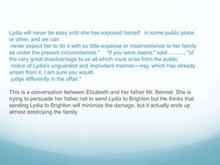 Lydia will never be easy until she has exposed herself in some public place
or other, and we can
never expect her to do it with so little expense or inconvenience to her family
as under the present circumstances." "If you were aware," said .........., "of
the very great disadvantage to us all which must arise from the public
notice of Lydia's unguarded and imprudent manner—nay, which has already
arisen from it, I am sure you would
judge differently in the affair."
This is a conversation between Elizabeth and her father Mr. Bennet. She is
trying to persuade her father not to send Lydia to Brighton but He thinks that
sending Lydia to Brighton will minimize the damage, but it actually ends up
almost destroying the family
 