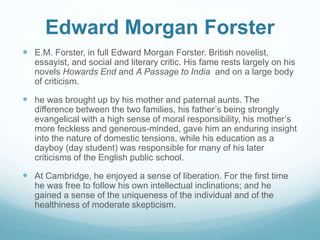 Edward Morgan Forster
 E.M. Forster, in full Edward Morgan Forster. British novelist,
essayist, and social and literary critic. His fame rests largely on his
novels Howards End and A Passage to India and on a large body
of criticism.
 he was brought up by his mother and paternal aunts. The
difference between the two families, his father’s being strongly
evangelical with a high sense of moral responsibility, his mother’s
more feckless and generous-minded, gave him an enduring insight
into the nature of domestic tensions, while his education as a
dayboy (day student) was responsible for many of his later
criticisms of the English public school.
 At Cambridge, he enjoyed a sense of liberation. For the first time
he was free to follow his own intellectual inclinations; and he
gained a sense of the uniqueness of the individual and of the
healthiness of moderate skepticism.
 