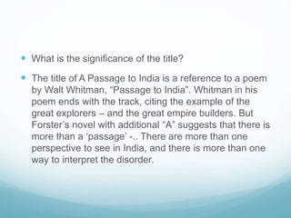 What is the significance of the title?
 The title of A Passage to India is a reference to a poem
by Walt Whitman, “Passage to India”. Whitman in his
poem ends with the track, citing the example of the
great explorers – and the great empire builders. But
Forster’s novel with additional “A” suggests that there is
more than a ‘passage’ -.. There are more than one
perspective to see in India, and there is more than one
way to interpret the disorder.
 