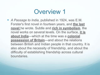 Overview 1
 A Passage to India, published in 1924, was E.M.
Forster's first novel in fourteen years, and the last
novel he wrote. Subtle and rich in symbolism, the
novel works on several levels. On the surface, it is
about India—which at the time was a colonial
possession of Britain—and about the relations
between British and Indian people in that country. It is
also about the necessity of friendship, and about the
difficulty of establishing friendship across cultural
boundaries.
 