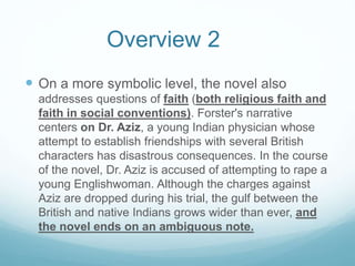  On a more symbolic level, the novel also
addresses questions of faith (both religious faith and
faith in social conventions). Forster's narrative
centers on Dr. Aziz, a young Indian physician whose
attempt to establish friendships with several British
characters has disastrous consequences. In the course
of the novel, Dr. Aziz is accused of attempting to rape a
young Englishwoman. Although the charges against
Aziz are dropped during his trial, the gulf between the
British and native Indians grows wider than ever, and
the novel ends on an ambiguous note.
Overview 2
 