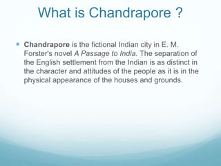 What is Chandrapore ?
 Chandrapore is the fictional Indian city in E. M.
Forster's novel A Passage to India. The separation of
the English settlement from the Indian is as distinct in
the character and attitudes of the people as it is in the
physical appearance of the houses and grounds.
 