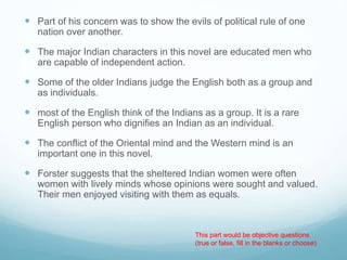  Part of his concern was to show the evils of political rule of one
nation over another.
 The major Indian characters in this novel are educated men who
are capable of independent action.
 Some of the older Indians judge the English both as a group and
as individuals.
 most of the English think of the Indians as a group. It is a rare
English person who dignifies an Indian as an individual.
 The conflict of the Oriental mind and the Western mind is an
important one in this novel.
 Forster suggests that the sheltered Indian women were often
women with lively minds whose opinions were sought and valued.
Their men enjoyed visiting with them as equals.
This part would be objective questions
(true or false, fill in the blanks or choose)
 
