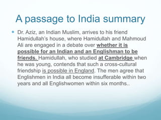 A passage to India summary
 Dr. Aziz, an Indian Muslim, arrives to his friend
Hamidullah’s house, where Hamidullah and Mahmoud
Ali are engaged in a debate over whether it is
possible for an Indian and an Englishman to be
friends. Hamidullah, who studied at Cambridge when
he was young, contends that such a cross-cultural
friendship is possible in England. The men agree that
Englishmen in India all become insufferable within two
years and all Englishwomen within six months..
 