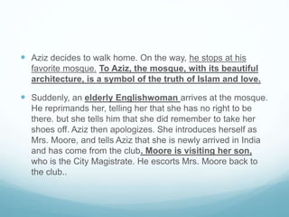  Aziz decides to walk home. On the way, he stops at his
favorite mosque. To Aziz, the mosque, with its beautiful
architecture, is a symbol of the truth of Islam and love.
 Suddenly, an elderly Englishwoman arrives at the mosque.
He reprimands her, telling her that she has no right to be
there. but she tells him that she did remember to take her
shoes off. Aziz then apologizes. She introduces herself as
Mrs. Moore, and tells Aziz that she is newly arrived in India
and has come from the club. Moore is visiting her son,
who is the City Magistrate. He escorts Mrs. Moore back to
the club..
 