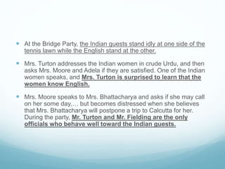  At the Bridge Party, the Indian guests stand idly at one side of the
tennis lawn while the English stand at the other.
 Mrs. Turton addresses the Indian women in crude Urdu, and then
asks Mrs. Moore and Adela if they are satisfied. One of the Indian
women speaks, and Mrs. Turton is surprised to learn that the
women know English.
 Mrs. Moore speaks to Mrs. Bhattacharya and asks if she may call
on her some day,… but becomes distressed when she believes
that Mrs. Bhattacharya will postpone a trip to Calcutta for her.
During the party, Mr. Turton and Mr. Fielding are the only
officials who behave well toward the Indian guests.
 