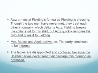  Aziz arrives at Fielding’s for tea as Fielding is dressing.
Though the two men have never met, they treat each
other informally, which delights Aziz. Fielding breaks
the collar stud for his shirt, but Aziz quickly removes his
own and gives it to Fielding.
 Mrs. Moore and Adela arrive too, The party continues
to be informal.
 The ladies are disappointed and confused because the
Bhattacharyas never sent their carriage this morning as
promised.
 