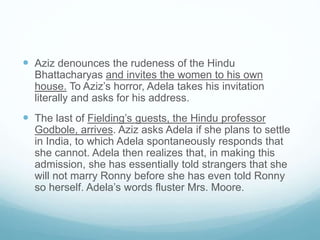  Aziz denounces the rudeness of the Hindu
Bhattacharyas and invites the women to his own
house. To Aziz’s horror, Adela takes his invitation
literally and asks for his address.
 The last of Fielding’s guests, the Hindu professor
Godbole, arrives. Aziz asks Adela if she plans to settle
in India, to which Adela spontaneously responds that
she cannot. Adela then realizes that, in making this
admission, she has essentially told strangers that she
will not marry Ronny before she has even told Ronny
so herself. Adela’s words fluster Mrs. Moore.
 