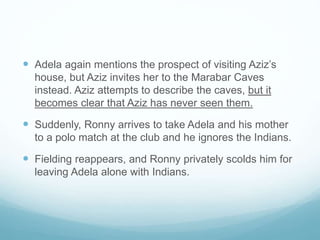 Adela again mentions the prospect of visiting Aziz’s
house, but Aziz invites her to the Marabar Caves
instead. Aziz attempts to describe the caves, but it
becomes clear that Aziz has never seen them.
 Suddenly, Ronny arrives to take Adela and his mother
to a polo match at the club and he ignores the Indians.
 Fielding reappears, and Ronny privately scolds him for
leaving Adela alone with Indians.
 